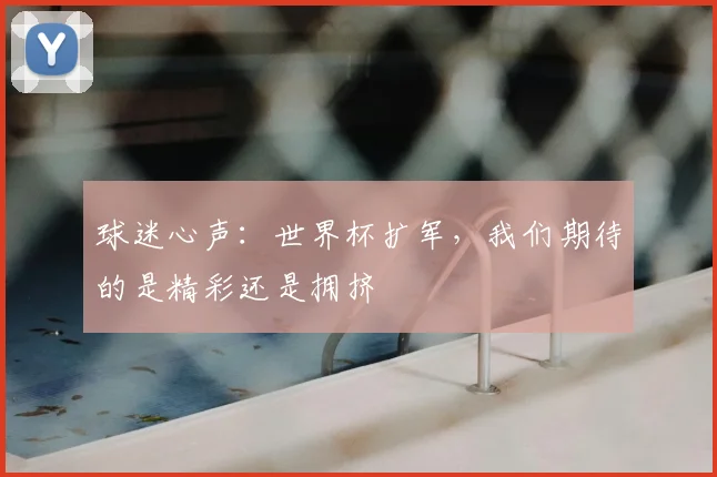 球迷心声:世界杯扩军,我们期待的是精彩还是拥挤