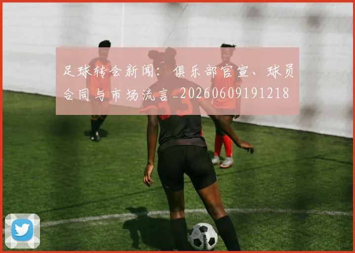 足球转会新闻：俱乐部官宣、球员合同与市场流言_20260609191218