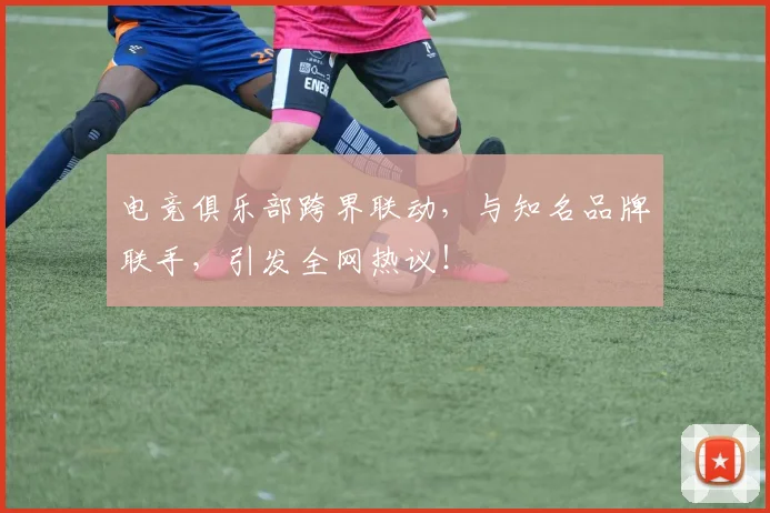 电竞俱乐部跨界联动,与知名品牌联手,引发全网热议!