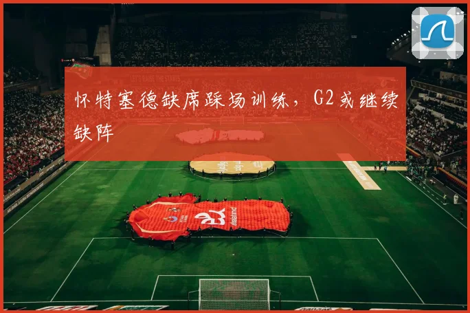 怀特塞德缺席踩场训练,G2或继续缺阵