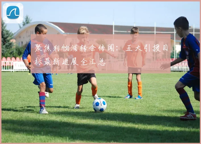 聚焦利物浦转会传闻:五大引援目标最新进展全汇总