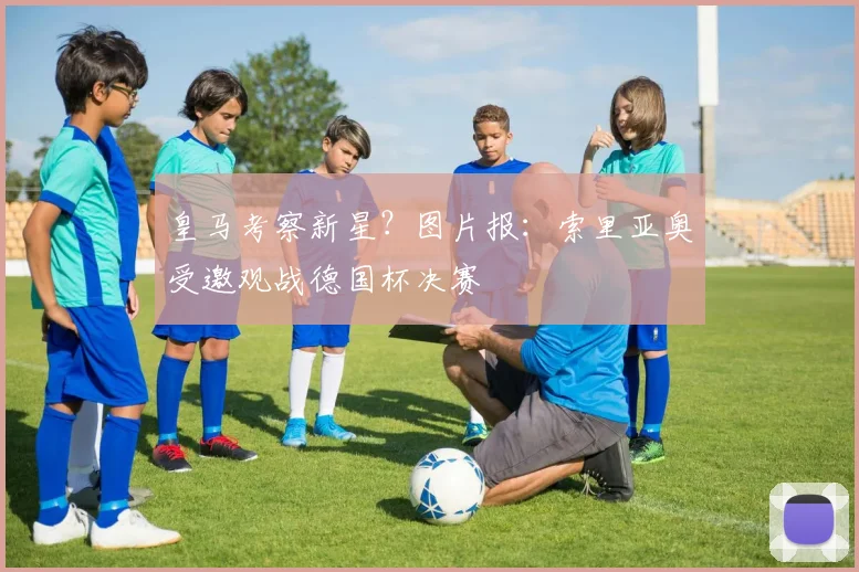 皇马考察新星?图片报:索里亚奥受邀观战德国杯决赛
