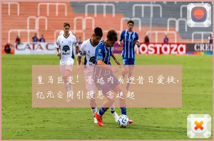 皇马巨变！齐达内或迎昔日爱徒，亿元合同引援悬念迭起