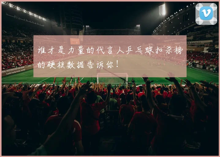 谁才是力量的代言人乒乓球扣杀榜的硬核数据告诉你!