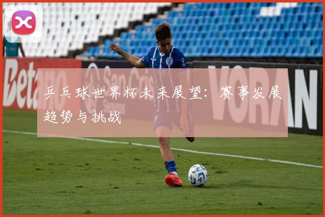 乒乓球世界杯未来展望:赛事发展趋势与挑战