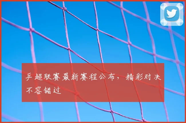 乒超联赛最新赛程公布，精彩对决不容错过