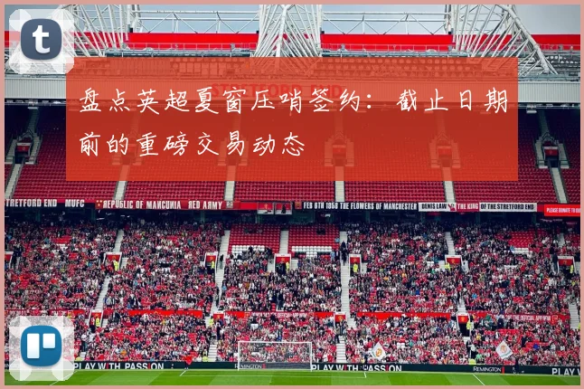 盘点英超夏窗压哨签约:截止日期前的重磅交易动态