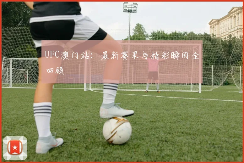 UFC澳门站:最新赛果与精彩瞬间全回顾