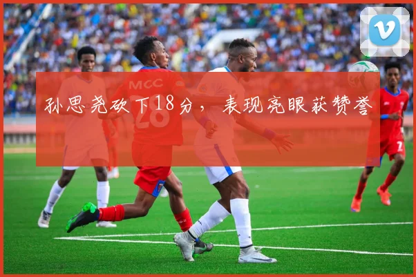 孙思尧砍下18分,表现亮眼获赞誉