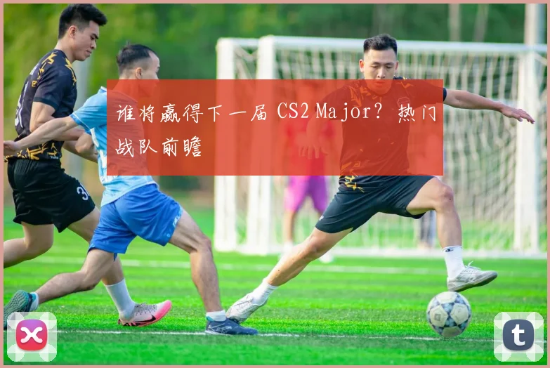 谁将赢得下一届 CS2 Major？热门战队前瞻