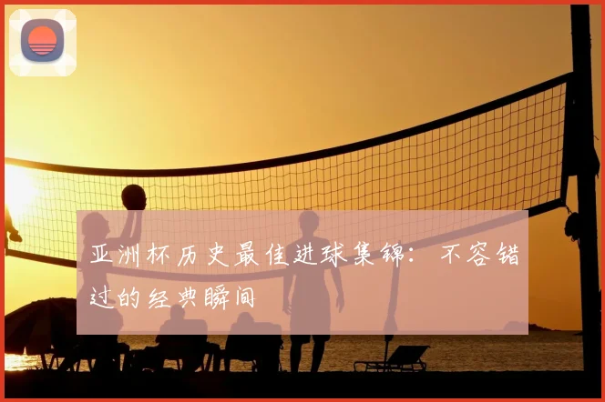 亚洲杯历史最佳进球集锦：不容错过的经典瞬间