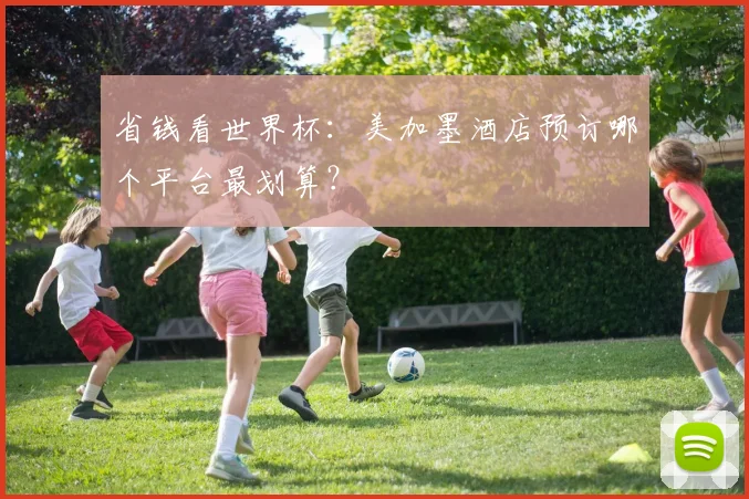 省钱看世界杯:美加墨酒店预订哪个平台最划算?
