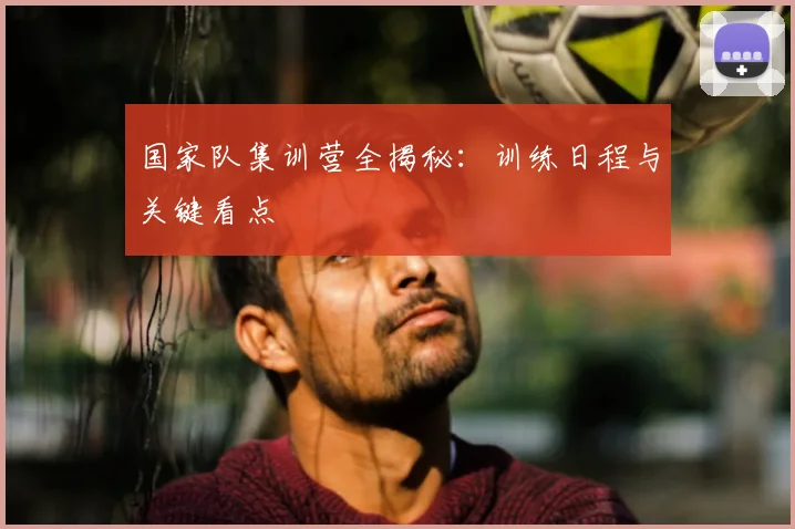 国家队集训营全揭秘：训练日程与关键看点