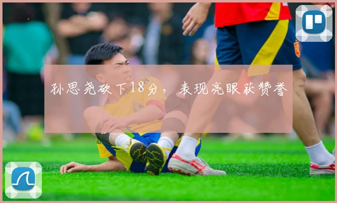 孙思尧砍下18分,表现亮眼获赞誉