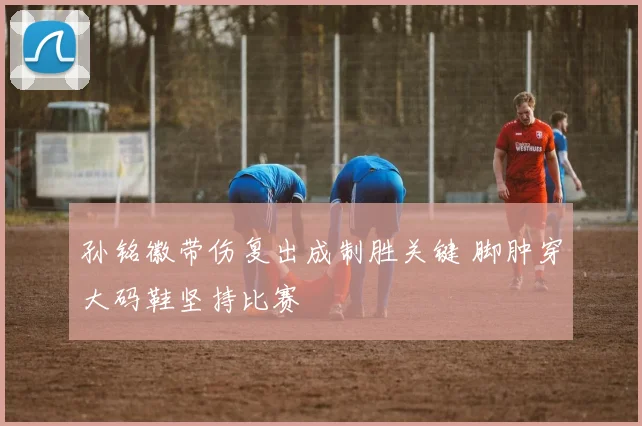 孙铭徽带伤复出成制胜关键 脚肿穿大码鞋坚持比赛