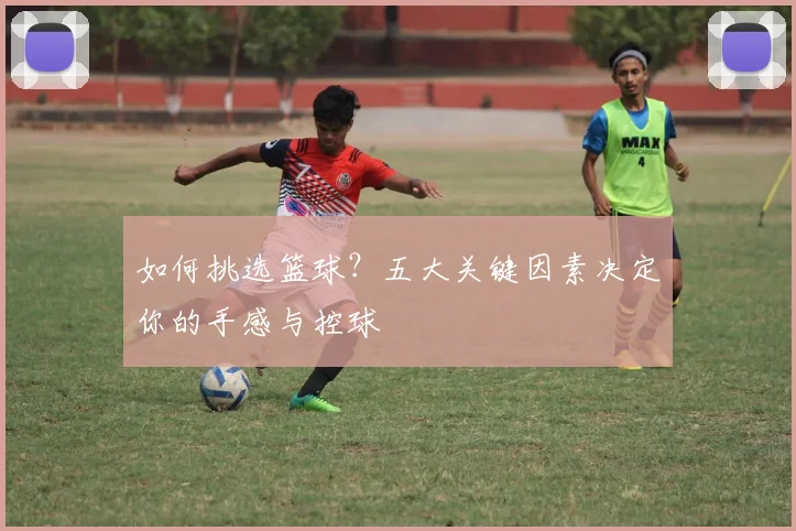 如何挑选篮球?五大关键因素决定你的手感与控球