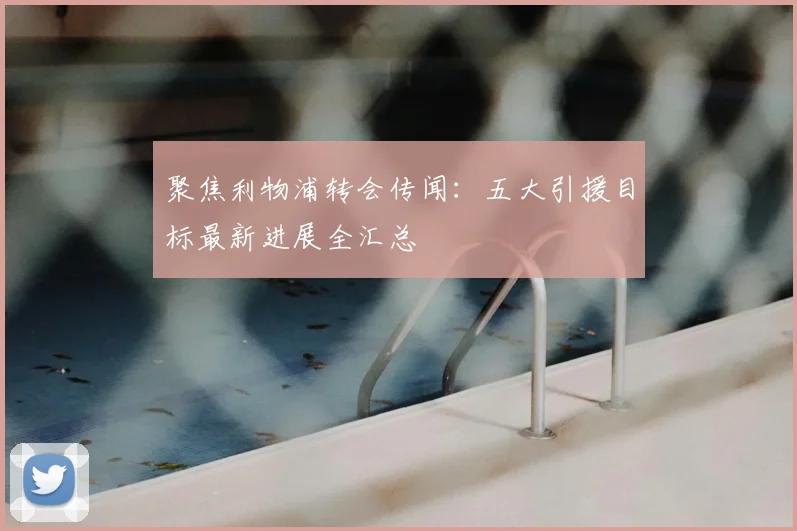 聚焦利物浦转会传闻：五大引援目标最新进展全汇总
