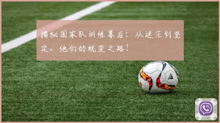 揭秘国家队训练幕后：从迷茫到坚定，他们的蜕变之路！