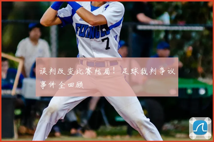 误判改变比赛结局！足球裁判争议事件全回顾
