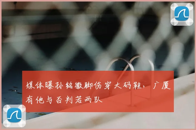 媒体曝孙铭徽脚伤穿大码鞋,广厦有他与否判若两队