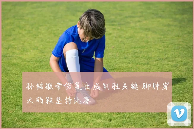 孙铭徽带伤复出成制胜关键 脚肿穿大码鞋坚持比赛