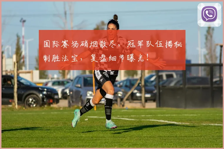 国际赛场硝烟散尽,冠军队伍揭秘制胜法宝,复盘细节曝光!