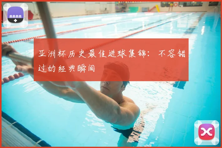 亚洲杯历史最佳进球集锦:不容错过的经典瞬间